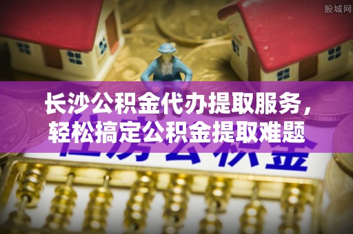 仓山长沙公积金代办提取服务，轻松搞定公积金提取难题