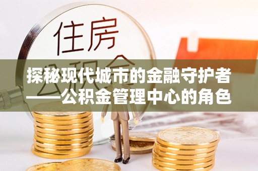 仓山探秘现代城市的金融守护者——公积金管理中心的角色与使命