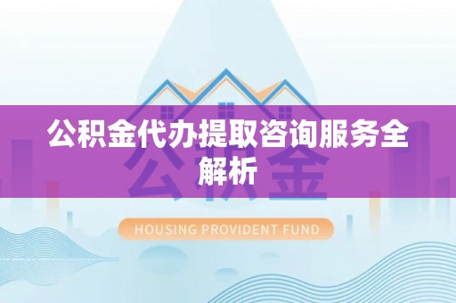 仓山公积金代办提取咨询服务全解析