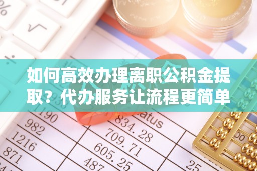 仓山如何高效办理离职公积金提取？代办服务让流程更简单
