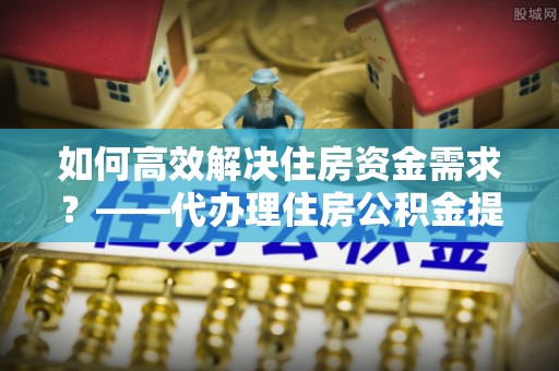 仓山如何高效解决住房资金需求？——代办理住房公积金提取服务全解析