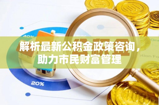 仓山解析最新公积金政策咨询，助力市民财富管理