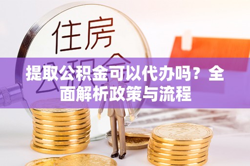仓山提取公积金可以代办吗？全面解析政策与流程