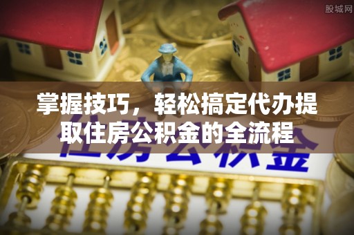 仓山掌握技巧，轻松搞定代办提取住房公积金的全流程