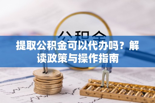 仓山提取公积金可以代办吗？解读政策与操作指南