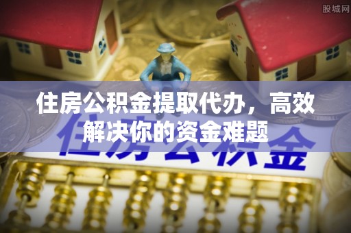 仓山住房公积金提取代办，高效解决你的资金难题