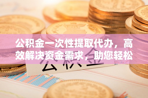 仓山公积金一次性提取代办，高效解决资金需求，助您轻松应对生活难题