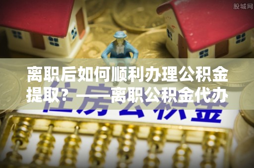仓山离职后如何顺利办理公积金提取？——离职公积金代办提取全攻略