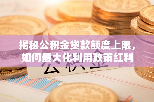 仓山揭秘公积金贷款额度上限，如何最大化利用政策红利