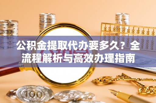 仓山公积金提取代办要多久？全流程解析与高效办理指南