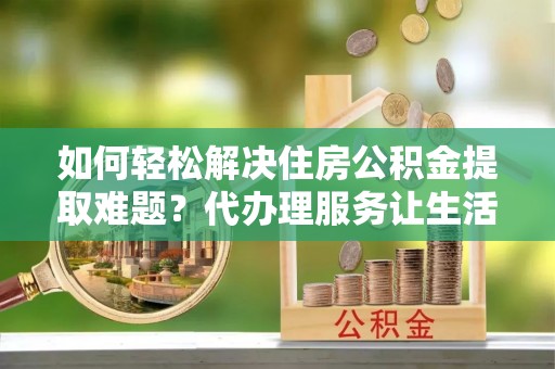 仓山如何轻松解决住房公积金提取难题？代办理服务让生活更简单