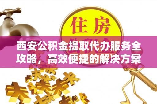 仓山西安公积金提取代办服务全攻略，高效便捷的解决方案