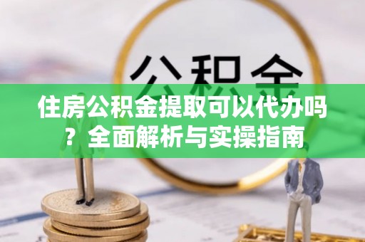 仓山住房公积金提取可以代办吗？全面解析与实操指南