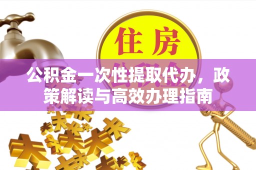 仓山公积金一次性提取代办，政策解读与高效办理指南